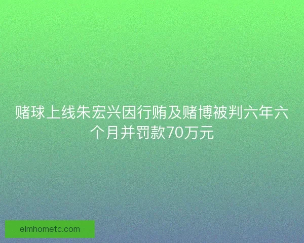 赌球上线朱宏兴因行贿及赌博被判六年六个月并罚款70万元 赌球上线朱宏兴因行贿及赌博被判六年六个月并罚款70万元