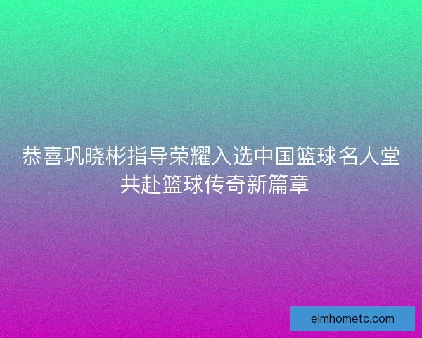 恭喜巩晓彬指导荣耀入选中国篮球名人堂 共赴篮球传奇新篇章 恭喜巩晓彬指导荣耀入选中国篮球名人堂 共赴篮球传奇新篇章