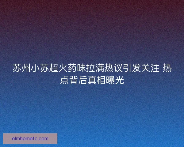 苏州小苏超火药味拉满热议引发关注 热点背后真相曝光 苏州小苏超火药味拉满热议引发关注 热点背后真相曝光