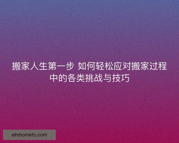 搬家人生第一步 如何轻松应对搬家过程中的各类挑战与技巧
