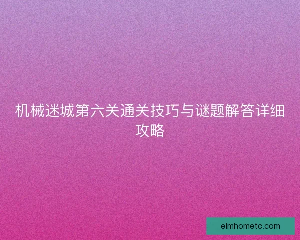 机械迷城第六关通关技巧与谜题解答详细攻略