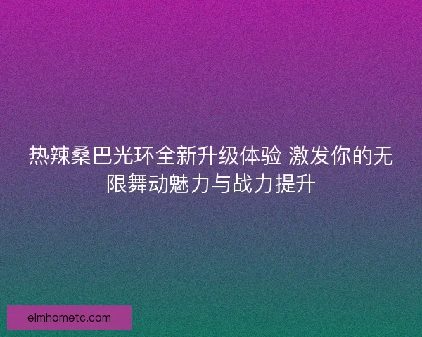 热辣桑巴光环全新升级体验 激发你的无限舞动魅力与战力提升