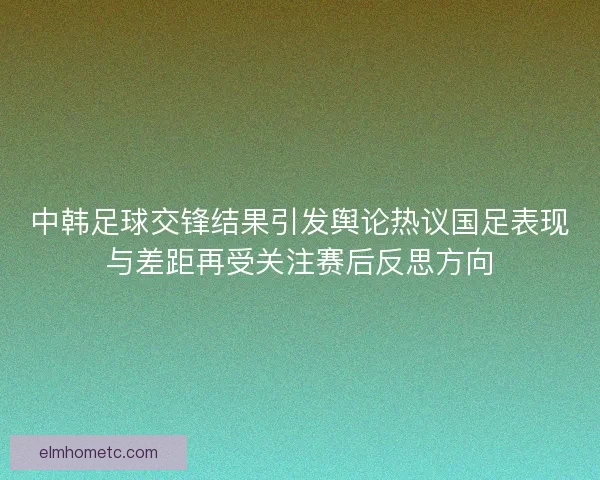 中韩足球交锋结果引发舆论热议国足表现与差距再受关注赛后反思方向