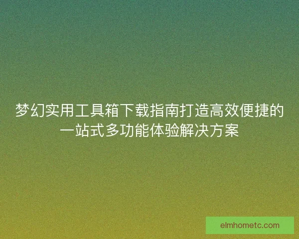 梦幻实用工具箱下载指南打造高效便捷的一站式多功能体验解决方案