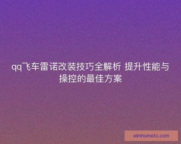 qq飞车雷诺改装技巧全解析 提升性能与操控的最佳方案