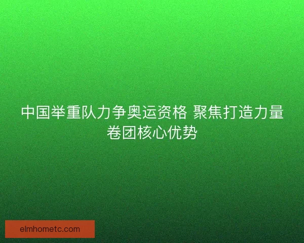 中国举重队力争奥运资格 聚焦打造力量卷团核心优势