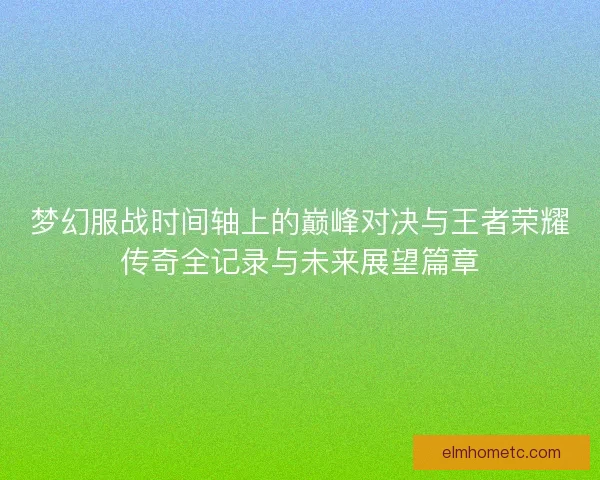 梦幻服战时间轴上的巅峰对决与王者荣耀传奇全记录与未来展望篇章