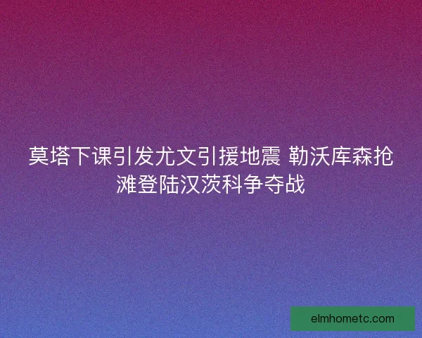 莫塔下课引发尤文引援地震 勒沃库森抢滩登陆汉茨科争夺战