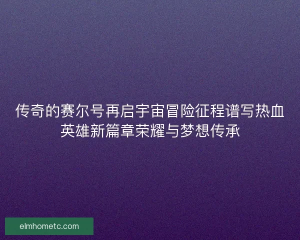 传奇的赛尔号再启宇宙冒险征程谱写热血英雄新篇章荣耀与梦想传承 传奇的赛尔号再启宇宙冒险征程谱写热血英雄新篇章荣耀与梦想传承