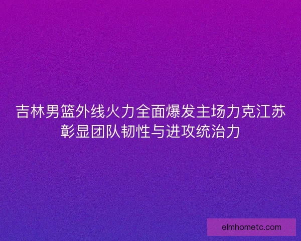 吉林男篮外线火力全面爆发主场力克江苏彰显团队韧性与进攻统治力 吉林男篮外线火力全面爆发主场力克江苏彰显团队韧性与进攻统治力