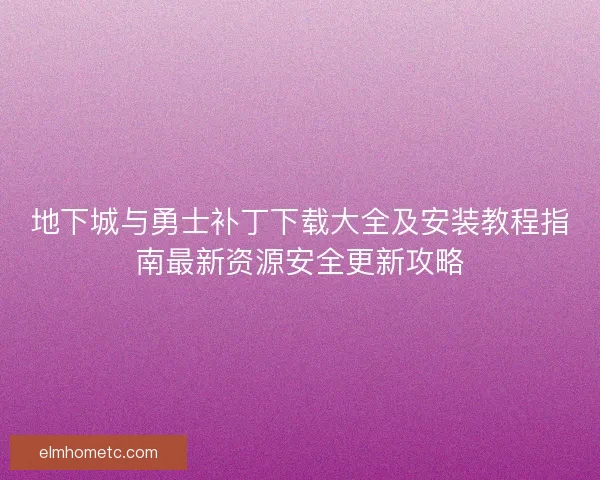 地下城与勇士补丁下载大全及安装教程指南最新资源安全更新攻略 地下城与勇士补丁下载大全及安装教程指南最新资源安全更新攻略