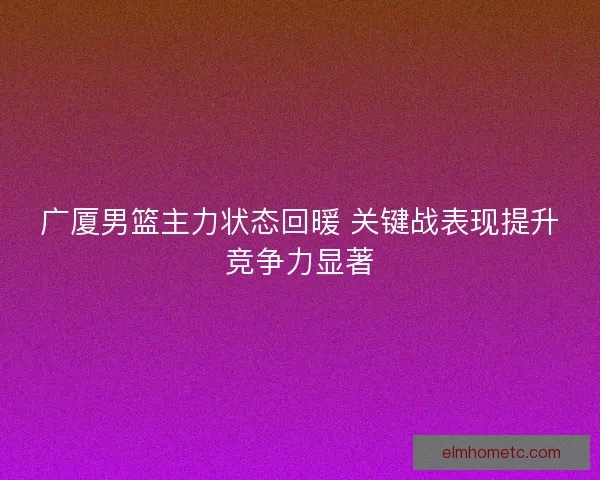 广厦男篮主力状态回暖 关键战表现提升竞争力显著 广厦男篮主力状态回暖 关键战表现提升竞争力显著