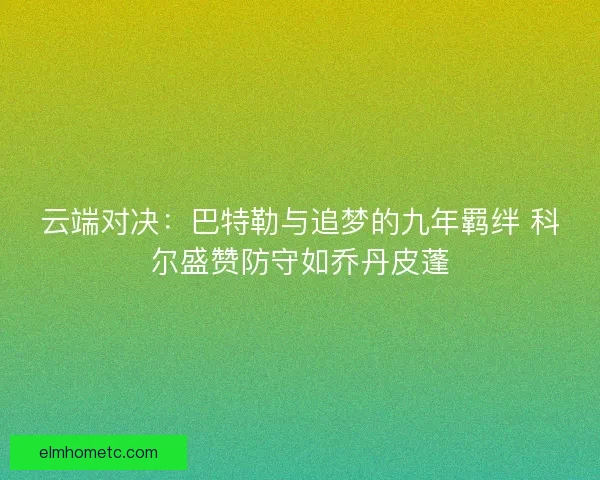 云端对决：巴特勒与追梦的九年羁绊 科尔盛赞防守如乔丹皮蓬