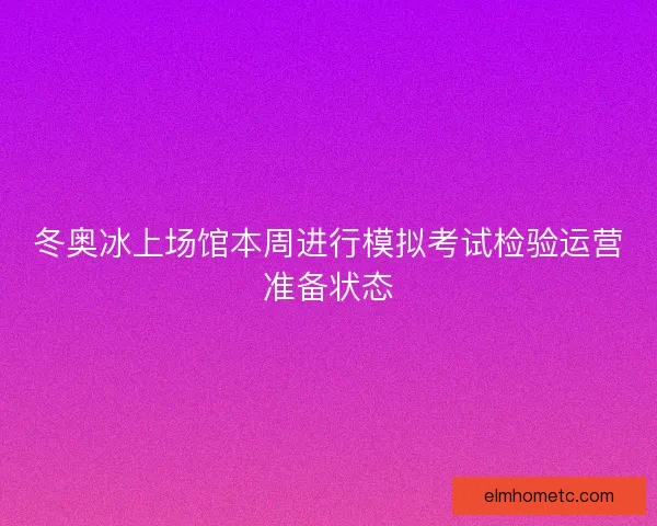 冬奥冰上场馆本周进行模拟考试检验运营准备状态