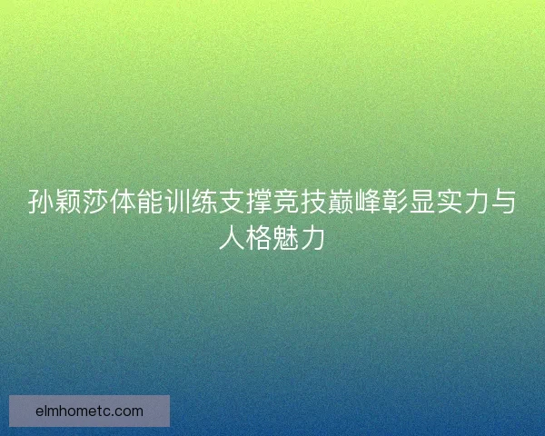 孙颖莎体能训练支撑竞技巅峰彰显实力与人格魅力 孙颖莎体能训练支撑竞技巅峰彰显实力与人格魅力
