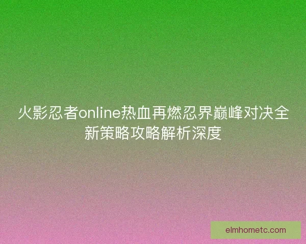 火影忍者online热血再燃忍界巅峰对决全新策略攻略解析深度