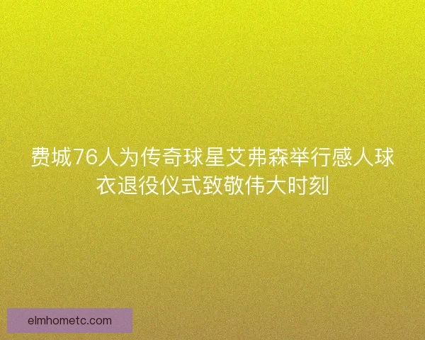 费城76人为传奇球星艾弗森举行感人球衣退役仪式致敬伟大时刻 费城76人为传奇球星艾弗森举行感人球衣退役仪式致敬伟大时刻
