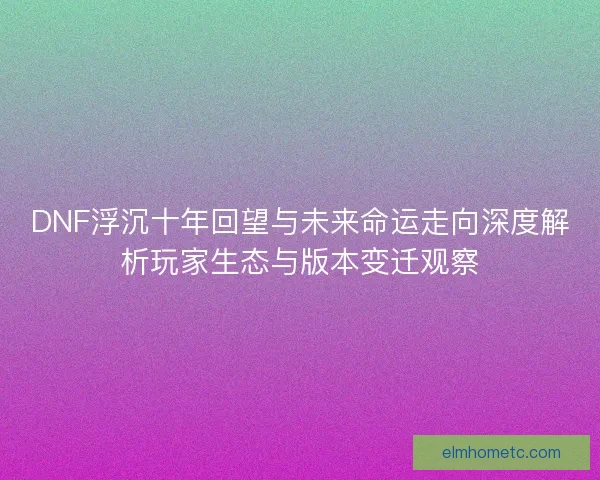 DNF浮沉十年回望与未来命运走向深度解析玩家生态与版本变迁观察 DNF浮沉十年回望与未来命运走向深度解析玩家生态与版本变迁观察
