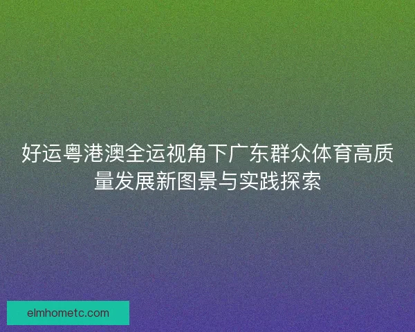 好运粤港澳全运视角下广东群众体育高质量发展新图景与实践探索 好运粤港澳全运视角下广东群众体育高质量发展新图景与实践探索