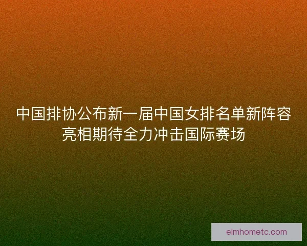 中国排协公布新一届中国女排名单新阵容亮相期待全力冲击国际赛场