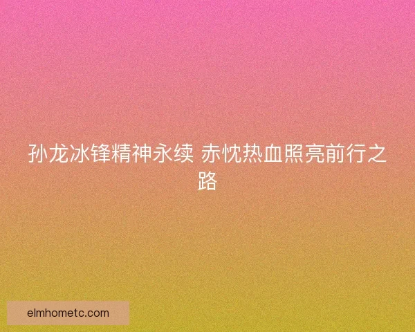 孙龙冰锋精神永续 赤忱热血照亮前行之路