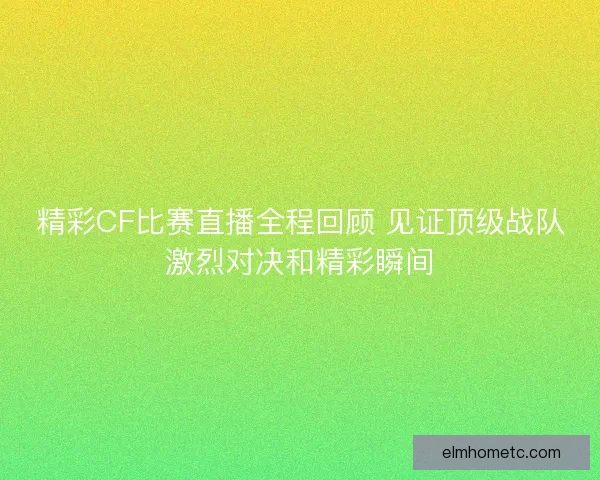 精彩CF比赛直播全程回顾 见证顶级战队激烈对决和精彩瞬间
