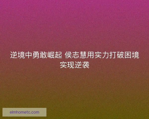 逆境中勇敢崛起 侯志慧用实力打破困境实现逆袭 逆境中勇敢崛起 侯志慧用实力打破困境实现逆袭
