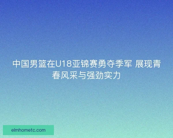 中国男篮在U18亚锦赛勇夺季军 展现青春风采与强劲实力 中国男篮在U18亚锦赛勇夺季军 展现青春风采与强劲实力