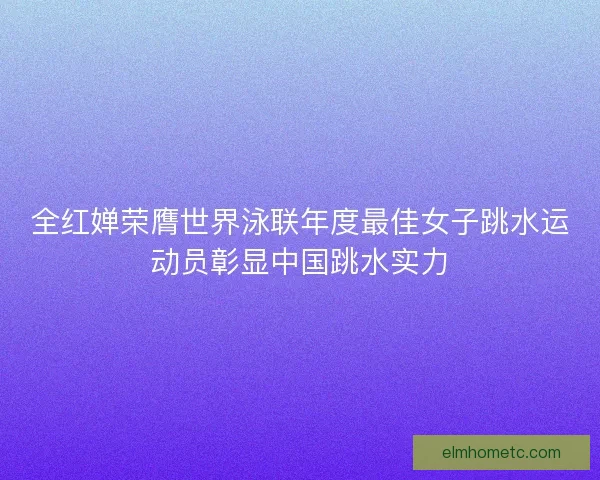 全红婵荣膺世界泳联年度最佳女子跳水运动员彰显中国跳水实力