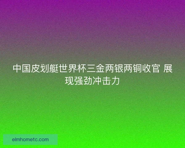 中国皮划艇世界杯三金两银两铜收官 展现强劲冲击力 中国皮划艇世界杯三金两银两铜收官 展现强劲冲击力