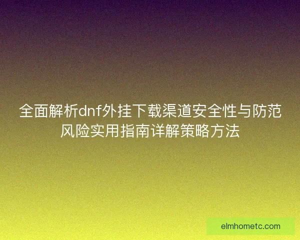 全面解析dnf外挂下载渠道安全性与防范风险实用指南详解策略方法 全面解析dnf外挂下载渠道安全性与防范风险实用指南详解策略方法