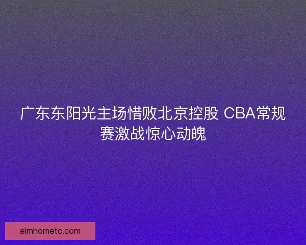 广东东阳光主场惜败北京控股 CBA常规赛激战惊心动魄