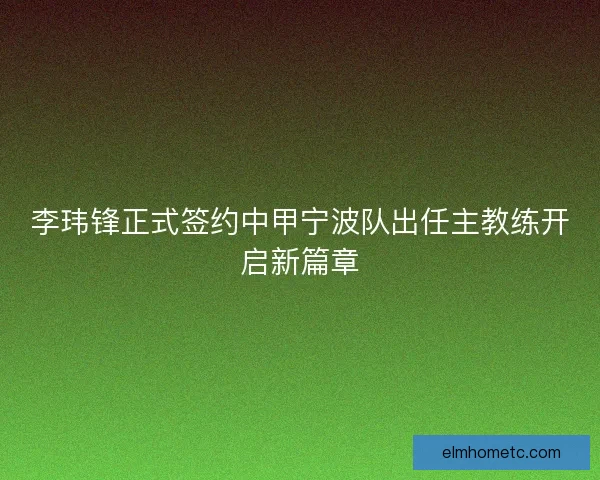 李玮锋正式签约中甲宁波队出任主教练开启新篇章