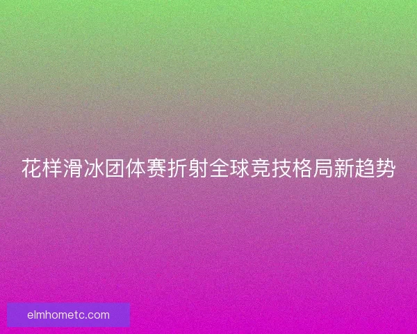 花样滑冰团体赛折射全球竞技格局新趋势 花样滑冰团体赛折射全球竞技格局新趋势
