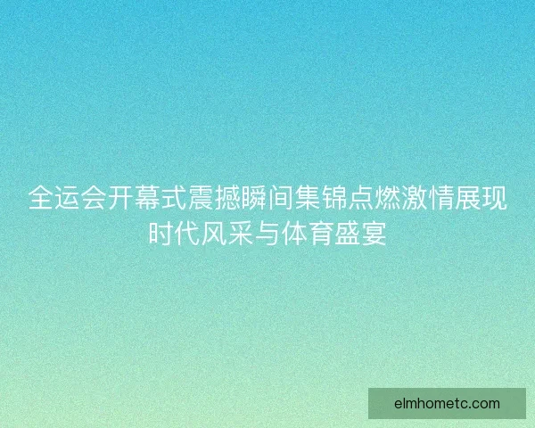 全运会开幕式震撼瞬间集锦点燃激情展现时代风采与体育盛宴