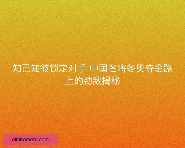 知己知彼锁定对手 中国名将冬奥夺金路上的劲敌揭秘 知己知彼锁定对手 中国名将冬奥夺金路上的劲敌揭秘